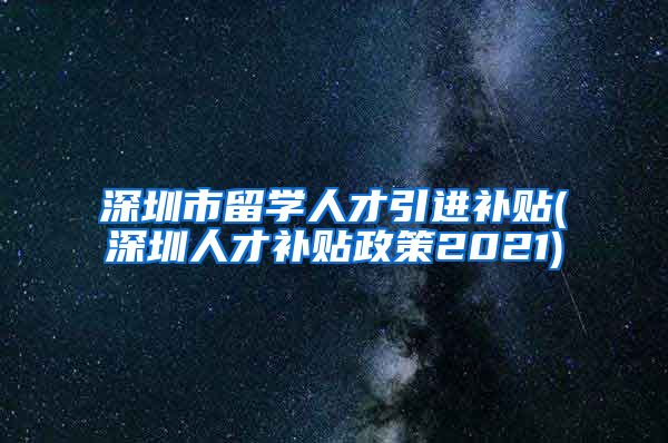 深圳市留学人才引进补贴(深圳人才补贴政策2021)