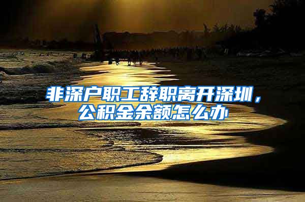 非深户职工辞职离开深圳，公积金余额怎么办