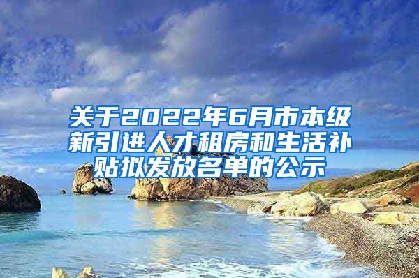 关于2022年6月市本级新引进人才租房和生活补贴拟发放名单的公示