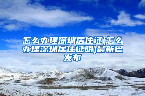 怎么办理深圳居住证(怎么办理深圳居住证明)最新已发布