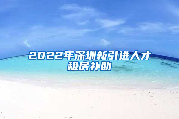 2022年深圳新引进人才租房补助