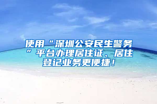 使用“深圳公安民生警务”平台办理居住证、居住登记业务更便捷！