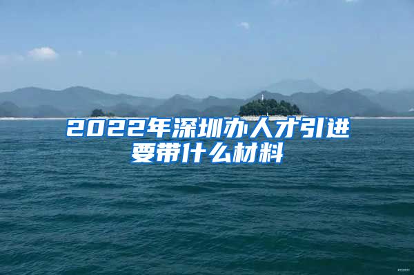 2022年深圳办人才引进要带什么材料