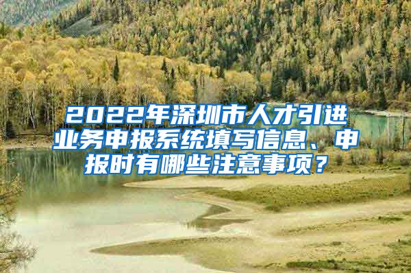 2022年深圳市人才引进业务申报系统填写信息、申报时有哪些注意事项？