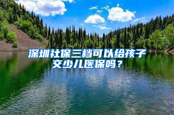 深圳社保三档可以给孩子交少儿医保吗？