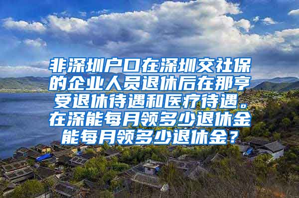 非深圳户口在深圳交社保的企业人员退休后在那亨受退休待遇和医疗待遇。在深能每月领多少退休金能每月领多少退休金？