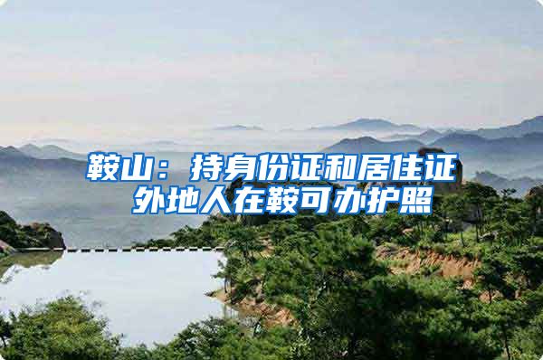 鞍山：持身份证和居住证 外地人在鞍可办护照