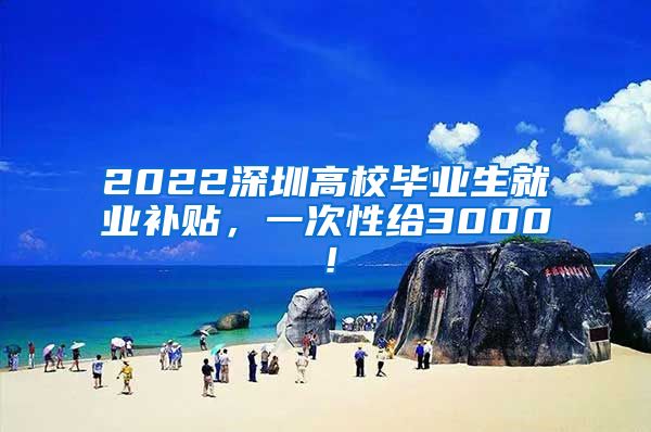 2022深圳高校毕业生就业补贴，一次性给3000！