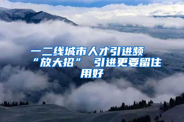 一二线城市人才引进频“放大招” 引进更要留住用好