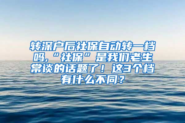 转深户后社保自动转一档吗,“社保”是我们老生常谈的话题了！这3个档有什么不同？