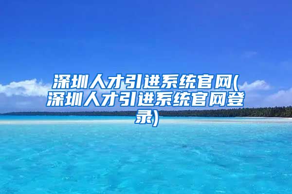 深圳人才引进系统官网(深圳人才引进系统官网登录)