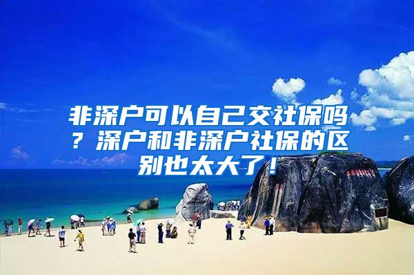 非深户可以自己交社保吗？深户和非深户社保的区别也太大了！