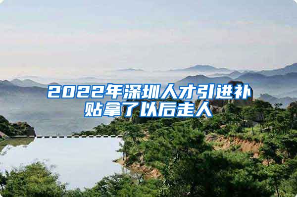 2022年深圳人才引进补贴拿了以后走人