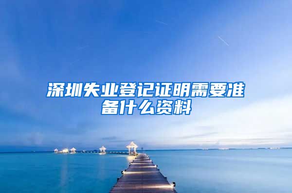 深圳失业登记证明需要准备什么资料