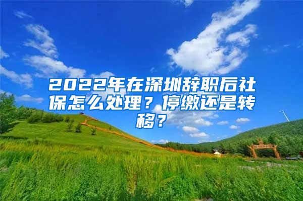 2022年在深圳辞职后社保怎么处理？停缴还是转移？