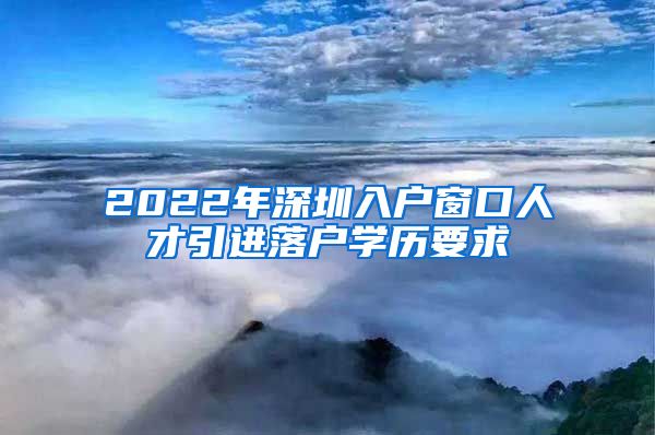 2022年深圳入户窗口人才引进落户学历要求