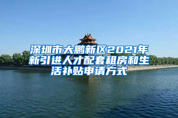 深圳市大鹏新区2021年新引进人才配套租房和生活补贴申请方式