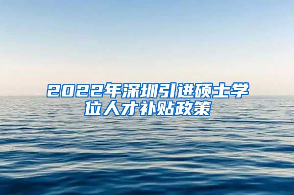 2022年深圳引进硕士学位人才补贴政策