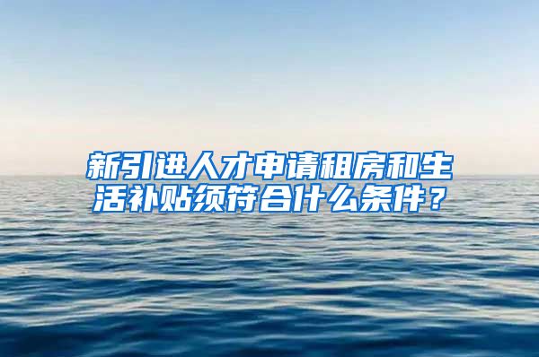 新引进人才申请租房和生活补贴须符合什么条件？