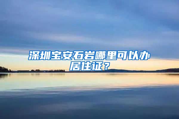 深圳宝安石岩哪里可以办居住证？