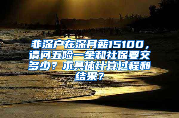 非深户在深月薪15100，请问五险一金和社保要交多少？求具体计算过程和结果？