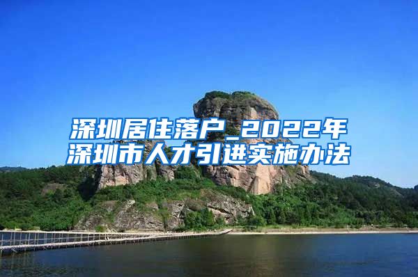 深圳居住落户_2022年深圳市人才引进实施办法