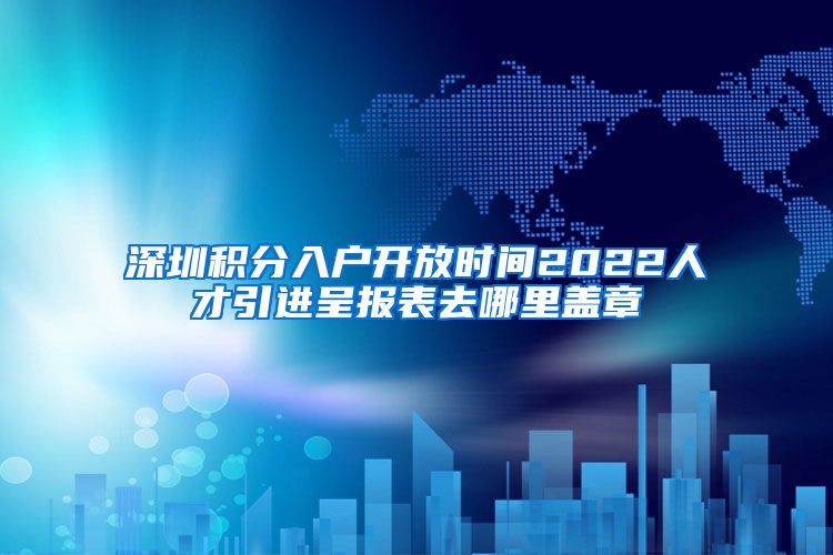 深圳积分入户开放时间2022人才引进呈报表去哪里盖章