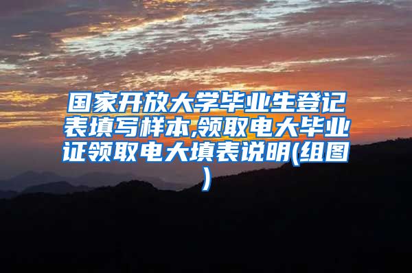 国家开放大学毕业生登记表填写样本,领取电大毕业证领取电大填表说明(组图)