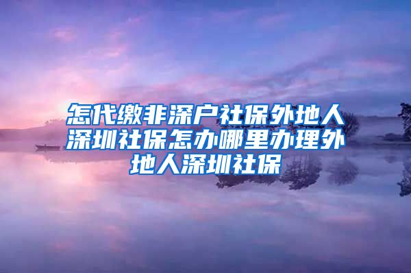 怎代缴非深户社保外地人深圳社保怎办哪里办理外地人深圳社保