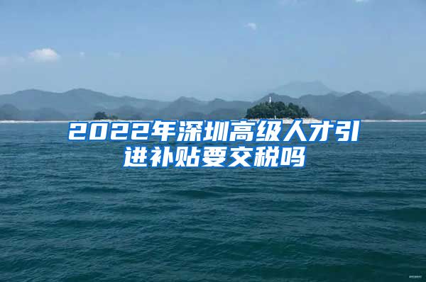 2022年深圳高级人才引进补贴要交税吗