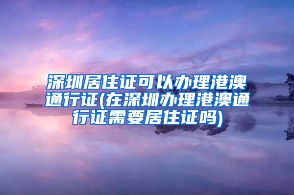 深圳居住证可以办理港澳通行证(在深圳办理港澳通行证需要居住证吗)