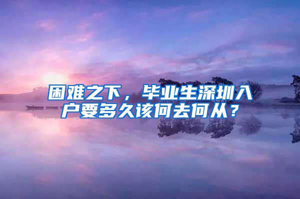 困难之下，毕业生深圳入户要多久该何去何从？