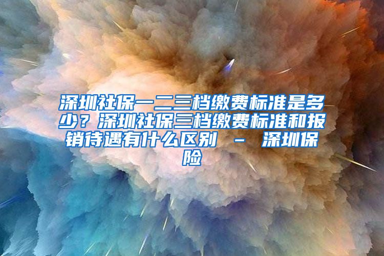 深圳社保一二三档缴费标准是多少？深圳社保三档缴费标准和报销待遇有什么区别 – 深圳保险