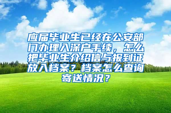 应届毕业生已经在公安部门办理入深户手续，怎么把毕业生介绍信与报到证放入档案？档案怎么查询寄送情况？