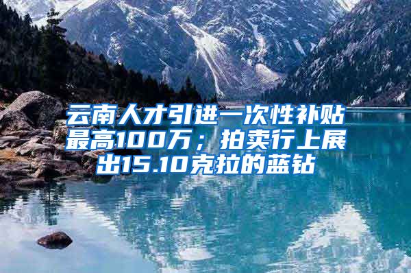 云南人才引进一次性补贴最高100万；拍卖行上展出15.10克拉的蓝钻