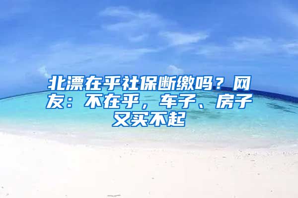 北漂在乎社保断缴吗？网友：不在乎，车子、房子又买不起