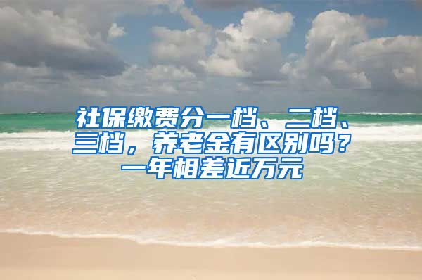 社保缴费分一档、二档、三档，养老金有区别吗？一年相差近万元