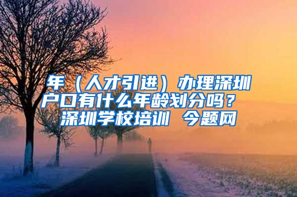 年（人才引进）办理深圳户口有什么年龄划分吗？ 深圳学校培训 今题网