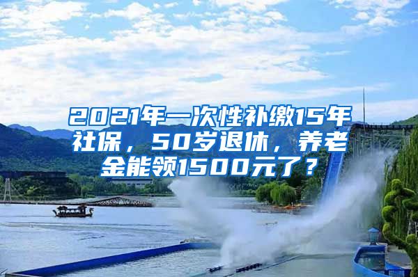 2021年一次性补缴15年社保，50岁退休，养老金能领1500元了？