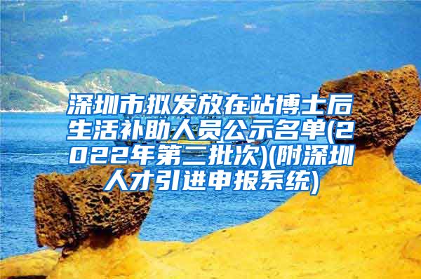 深圳市拟发放在站博士后生活补助人员公示名单(2022年第二批次)(附深圳人才引进申报系统)