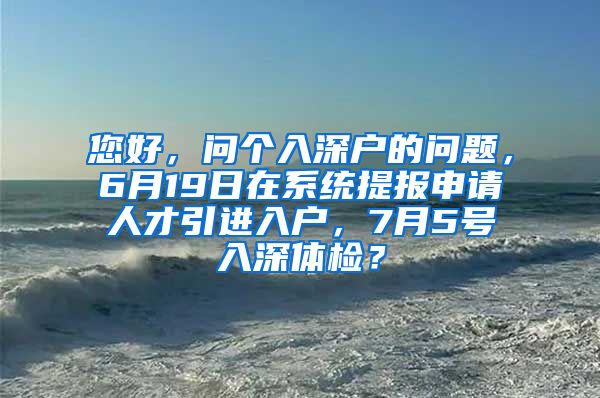 您好，问个入深户的问题，6月19日在系统提报申请人才引进入户，7月5号入深体检？