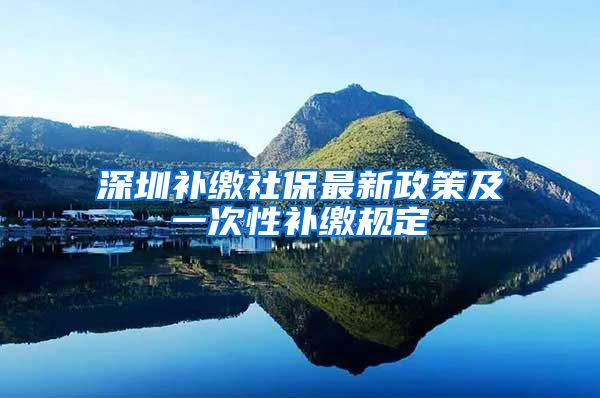 深圳补缴社保最新政策及一次性补缴规定