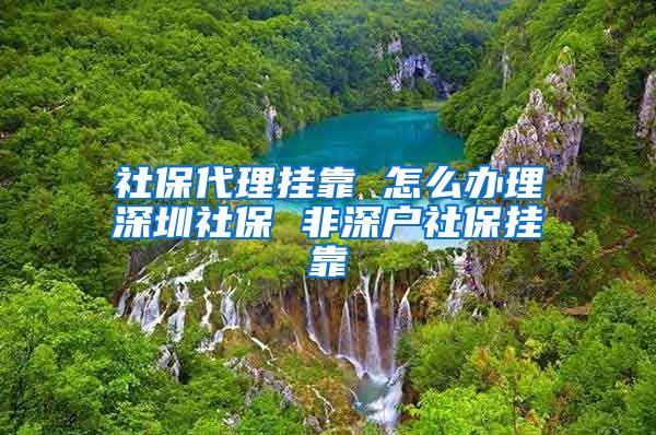 社保代理挂靠 怎么办理深圳社保 非深户社保挂靠