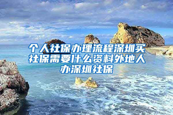 个人社保办理流程深圳买社保需要什么资料外地人办深圳社保