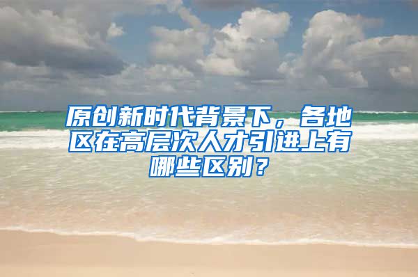 原创新时代背景下，各地区在高层次人才引进上有哪些区别？