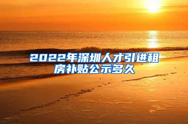 2022年深圳人才引进租房补贴公示多久