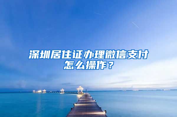 深圳居住证办理微信支付怎么操作？