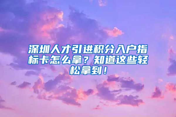 深圳人才引进积分入户指标卡怎么拿？知道这些轻松拿到！