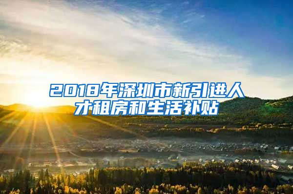 2018年深圳市新引进人才租房和生活补贴