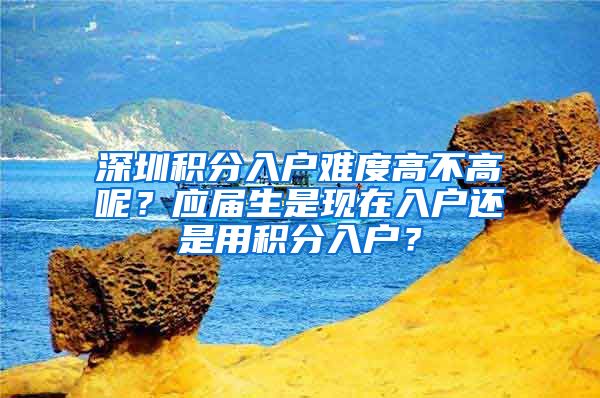 深圳积分入户难度高不高呢？应届生是现在入户还是用积分入户？